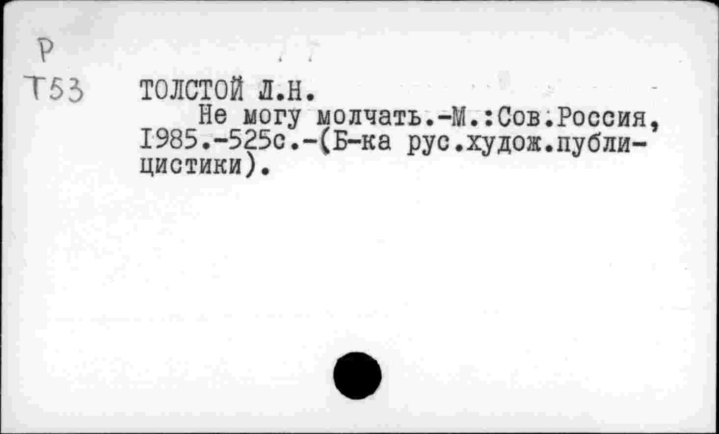 ﻿р
Т53 ТОЛСТОЙ Л.Н.
Не могу молчать.-М.:Сов.Россия, I985.-525с.-(Б-ка рус.худож.публицистики).